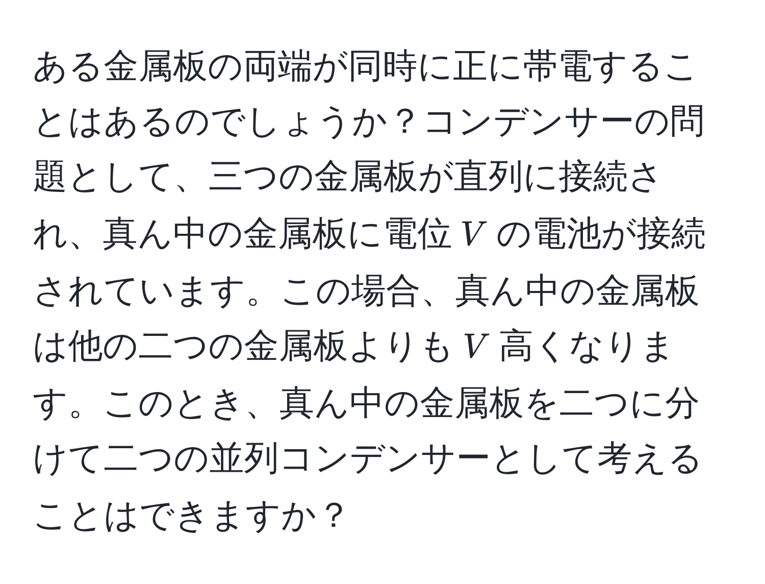 ある金属板の両端が同時に正に帯電することはあるのでしょうか？コンデンサーの問題として、三つの金属板が直列に接続され、真ん中の金属板に電位$V$の電池が接続されています。この場合、真ん中の金属板は他の二つの金属板よりも$V$高くなります。このとき、真ん中の金属板を二つに分けて二つの並列コンデンサーとして考えることはできますか？