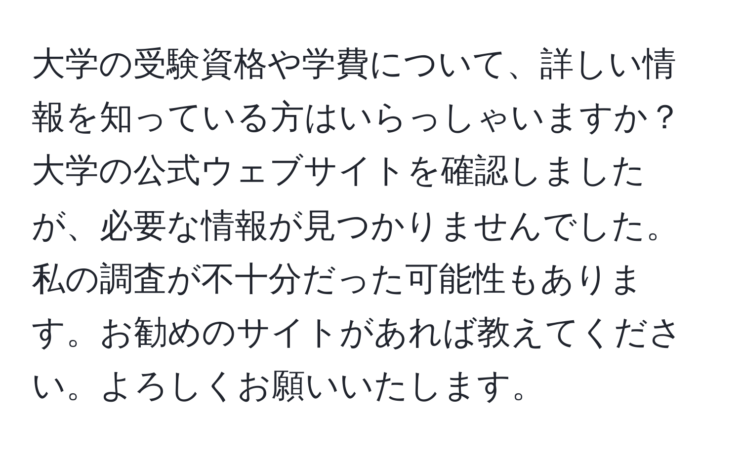 大学の受験資格や学費について、詳しい情報を知っている方はいらっしゃいますか？大学の公式ウェブサイトを確認しましたが、必要な情報が見つかりませんでした。私の調査が不十分だった可能性もあります。お勧めのサイトがあれば教えてください。よろしくお願いいたします。