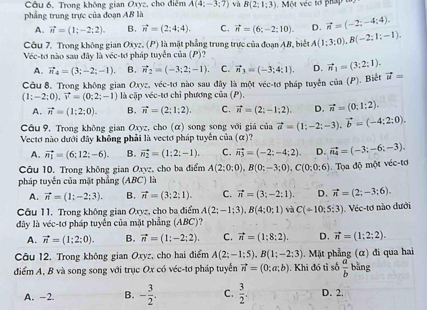 Trong không gian Oxyz, cho điểm A(4;-3;7) và B(2;1;3) a Mot /cc
phẳng trung trực của đoạn AB là
A. vector n=(1;-2;2). B. vector n=(2;4;4). C. vector n=(6;-2;10). D. vector n=(-2;-4;4).
Câu 7. Trong không gian Oxyz, (P) là mặt phẳng trung trực của đoạn AB, biết A(1;3;0),B(-2;1;-1).
Véc-tơ nào sau đây là véc-tơ pháp tuyển của (P)?
A. vector n_4=(3;-2;-1). B. vector n_2=(-3;2;-1). C. vector n_3=(-3;4;1). D. vector n_1=(3;2;1).
Câu 8. Trong không gian Oxyz, véc-tơ nào sau đây là một véc-tơ pháp tuyến cia(P). Biết vector u=
(1:-2;0),vector v=(0;2;-1) là cặp véc-tơ chỉ phương của (P).
A. vector n=(1;2;0). B. vector n=(2;1;2). C. vector n=(2;-1;2). D. vector n=(0;1;2).
Câu 9. Trong không gian Oxyz, cho (α) song song với giá của vector a=(1;-2;-3),vector b=(-4;2:0).
Vectơ nào dưới đây không phải là vectơ pháp tuyến của (α)?
A. vector n_1=(6;12;-6). B. vector n_2=(1;2;-1). C. vector n_3=(-2;-4;2). D. vector n_4=(-3;-6;-3).
Câu 10. Trong không gian Oxyz, cho ba điểm A(2;0;0),B(0;-3;0),C(0;0;6) Tọa độ một véc-tơ
pháp tuyến của mặt phẳng (ABC) là
A. vector n=(1;-2;3). B. vector n=(3;2;1). C. vector n=(3;-2;1). D. vector n=(2;-3;6).
Câu 11. Trong không gian Oxyz, cho ba điểm A(2;-1;3),B(4;0;1) và C(/ 10;5;3).  Véc-tơ nào dưới
đây là véc-tơ pháp tuyến của mặt phẳng (ABC)?
A. vector n=(1;2;0). B. vector n=(1;-2;2). C. vector n=(1;8;2). D. vector n=(1;2;2).
Câu 12. Trong không gian Oxyz, cho hai điểm A(2;-1;5),B(1;-2;3).  Mặt phẳng (α) đi qua hai
điểm A, B và song song với trục Ox có véc-tơ pháp tuyển vector n=(0;a;b). Khi đó tỉ số  a/b  bằng
A. -2. B. - 3/2 . C.  3/2 .
D. 2.