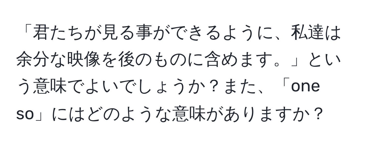 「君たちが見る事ができるように、私達は余分な映像を後のものに含めます。」という意味でよいでしょうか？また、「one so」にはどのような意味がありますか？