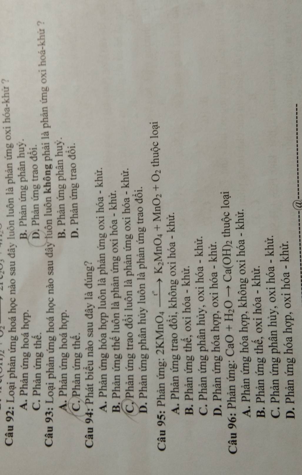 Loại phản ứng hoá học nào sau đây luôn luôn là phản ứng oxi hóa-khử ?
A. Phản ứng hoá hợp. B. Phản ứng phân huỷ.
C. Phản ứng thế.
D, Phản ứng trao đổi.
Câu 93: Loại phản ứng hoá học nào sau đây luôn luôn không phải là phản ứng oxi hoá-khử ?
A. Phản ứng hoá hợp. B. Phản ứng phân huỷ.
C. Phản ứng thế.
D. Phản ứng trao đổi.
Câu 94: Phát biểu nào sau đây là đúng?
A. Phản ứng hóa hợp luôn là phản ứng oxi hóa - khử.
B. Phản ứng thế luôn là phản ứng oxi hóa - khử.
C. Phản ứng trao đổi luôn là phản ứng oxi hóa - khử.
D. Phản ứng phân hủy luôn là phản ứng trao đồi.
Câu 95: Phản ứng: 2KMnO_4xrightarrow t°K_2MnO_4+MnO_2+O_2 thuộc loại
A. Phản ứng trao đồi, không oxi hóa - khử.
B. Phản ứng thế, oxi hóa - khử.
C. Phản ứng phân hủy, oxi hóa - khử.
D. Phản ứng hóa hợp, oxi hóa - khử.
Câu 96: Phản ứng: CaO+H_2Oto Ca(OH)_2 thuộc loại
A. Phản ứng hóa hợp, không oxi hóa - khử.
B. Phản ứng thế, oxi hóa - khử.
C. Phản ứng phân hủy, oxi hóa - khử.
D. Phản ứng hóa hợp, oxi hóa - khử.
_@
_