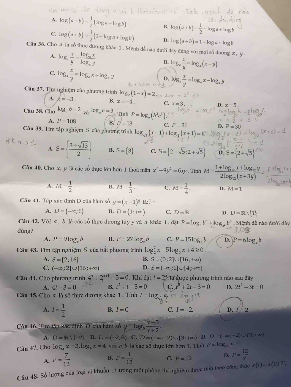 A. log (a+b)= 1/2 (log a+log b) B. log (a+b)= 1/2 +log a+log b
C. log (a+b)= 1/2 (1+log a+log b) D. log (a+b)=1+log a+log b
Câu 36. Cho # là số thực dương khác 1 . Mệnh đề nào dưới đây đúng với mọi số dương x
A. log _a x/y =frac log _axlog _ay
B. log _a x/y =log _a(x-y)
C. log _a x/y =log _ax+log _ay
D. log _a x/y =log _ax-log _ay
Câu 37. Tìm nghiệm của phương trình log _2(1-x)=2
A. x=-3. B. x=-4. C. x=3.
D. x=5.
Câu 38. Cho log _ab=2 và log _ac=3. Tính P=log _a(b^2c^3)
A. P=108 B. P=13 C. P=31 D. P=30
Câu 39. Tìm tập nghiệm S của phương trình log _sqrt(2)(x-1)+log _1(x+1)=1
A. S=  (3+sqrt(13))/2  B. S= 3 C. S= 2-sqrt(5);2+sqrt(5) D. S= 2+sqrt(5)
Câu 40. Cho x, y là các số thực lớn hơn 1 thoả mãn x^2+9y^2=6xy. Tính M=frac 1+log _12x+log _12y2log _12(x+3y)
B.
A. M= 1/2 . M= 1/3 . C. M= 1/4 . D. M=1
Câu 41. Tập xác định D của hàm số y=(x-1)^ 1/3  là
A. D=(-∈fty ;1) B. D=(1;+∈fty ) C. D=R D. D=R/ 1
Câu 42. Với a, b là các số thực dương tùy ý và a khác 1, đặt P=log _ab^3+log _a^2b^6. Mệnh đề nào dưới đây
đúng?
A. P=9log _ab B. P=27log _ab C. P=15log _ab D. P=6log _ab
Câu 43. Tìm tập nghiệm S của bất phương trình log _2^(2x-5log _2)x+4≥ 0.
A. S=[2;16] B. S=(0;2]∪ [16;+∈fty )
C. (-∈fty ;2]∪ [16;+∈fty ) D. S=(-∈fty ;1]∪ [4;+∈fty )
Câu 44. Cho phương trình 4^x+2^(x+1)-3=0. Khi đặt t=2^x ta được phương trình nào sau đây
A. 4t-3=0 B. t^2+t-3=0 C. t^2+2t-3=0 D. 2t^2-3t=0
Câu 45. Cho a là số thực dương khác 1 . Tính I=log
A. I= 1/2 
B. I=0 C. I=-2. D. I=2
Câu 46. Tìm tập xác định D của hàm số y=log _5 (x-3)/x+2 .
A. D=R| -2 B. D=(-2;3) C. D=(-∈fty ;-2)∪ [3;+∈fty ) D. D=(-∈fty ;-2)∪ (3;+∈fty )
Câu 47. Cho log _ax=3,log _bx=4 với a,b là các số thực lớn hơn 1. Tính P=log _abx.
A. P= 7/12  B. P= 1/12 
C. P=12
D. P= 12/7 
Câu 48. Số lượng của loại vi khuẩn A trong một phòng thí nghiệm được tính theo công thức s(t)=s(0).2^t,