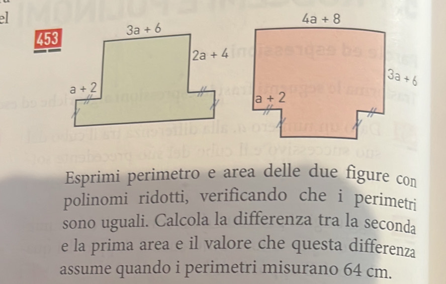 453
Esprimi perimetro e area delle due figure con
polinomi ridotti, verificando che i perimetri
sono uguali. Calcola la differenza tra la seconda
e la prima area e il valore che questa differenza
assume quando i perimetri misurano 64 cm.