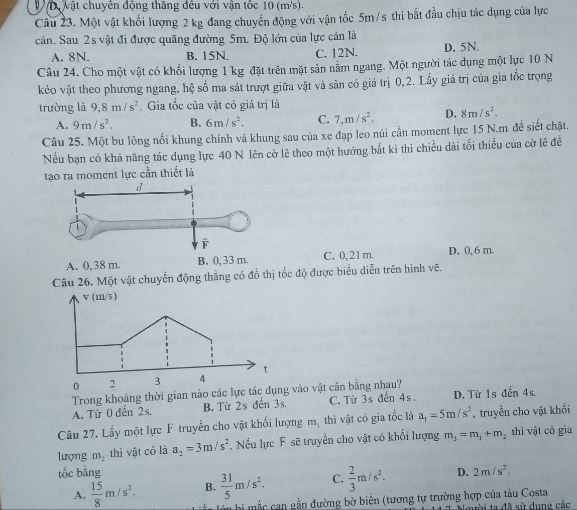 Dự vật chuyên động thăng đều với vận tốc 10 (m/s).
Câu 23. Một vật khối lượng 2 kg đang chuyển động với vận tốc 5m/s thì bắt đầu chịu tác dụng của lực
cản. Sau 2s vật đi được quãng đường 5m. Độ lớn của lực cản là
A. 8N. B. 15N. C. 12N. D. 5N.
Câu 24. Cho một vật có khối lượng 1 kg đặt trên mặt sản nằm ngang. Một người tác dụng một lực 10 N
kéo vật theo phương ngang, hệ số ma sát trượt giữa vật và sản có giá trị 0,2. Lấy giá trị của gia tốc trọng
trường là 9,8m/s^2.Gia tốc của vật có giá trị là
A. 9m/s^2. B. 6m/s^2. C. 7,m/s^2.
D. 8m/s^2.
Câu 25. Một bu lông nối khung chính và khung sau của xe đạp leo núi cần moment lực 15 N.m để siết chặt.
Nếu bạn có khả năng tác dụng lực 40 N lên cờ lê theo một hướng bất kì thì chiều dài tối thiểu của cờ lê đề
tạo ra moment lực cần thiết là
C. 0,21 m. D. 0, 6 m.
Câu 26. Một vật chuyển động thẳng có đồ thị tốc độ được biểu diễn trên hình vẽ.
V (m/s)
t
0 2 3 4
Trong khoảng thời gian nào các lực tác dụng vào vật cân bằng nhau?
A. Từ 0 đến 2s. B. Từ 2s đến 3s. C. Từ 3s đến 4s. D. Từ 1s đến 4s.
Câu 27. Lấy một lực F truyền cho vật khối lượng m, thì vật có gia tốc là a_1=5m/s^2 ,truyền cho vật khối
lượng m_2 thì vật có là a_2=3m/s^2. Nếu lực F sẽ truyền cho vật có khối lượng m_3=m_1+m_2 thì vật có gia
tốc bằng D. 2m/s^2.
C.  2/3 m/s^2.
A.  15/8 m/s^2.
B.  31/5 m/s^2.
a bi mắc can gần đường bờ biển (tương tự trường hợp của tàu Costa
nời ta đã sử dụng các