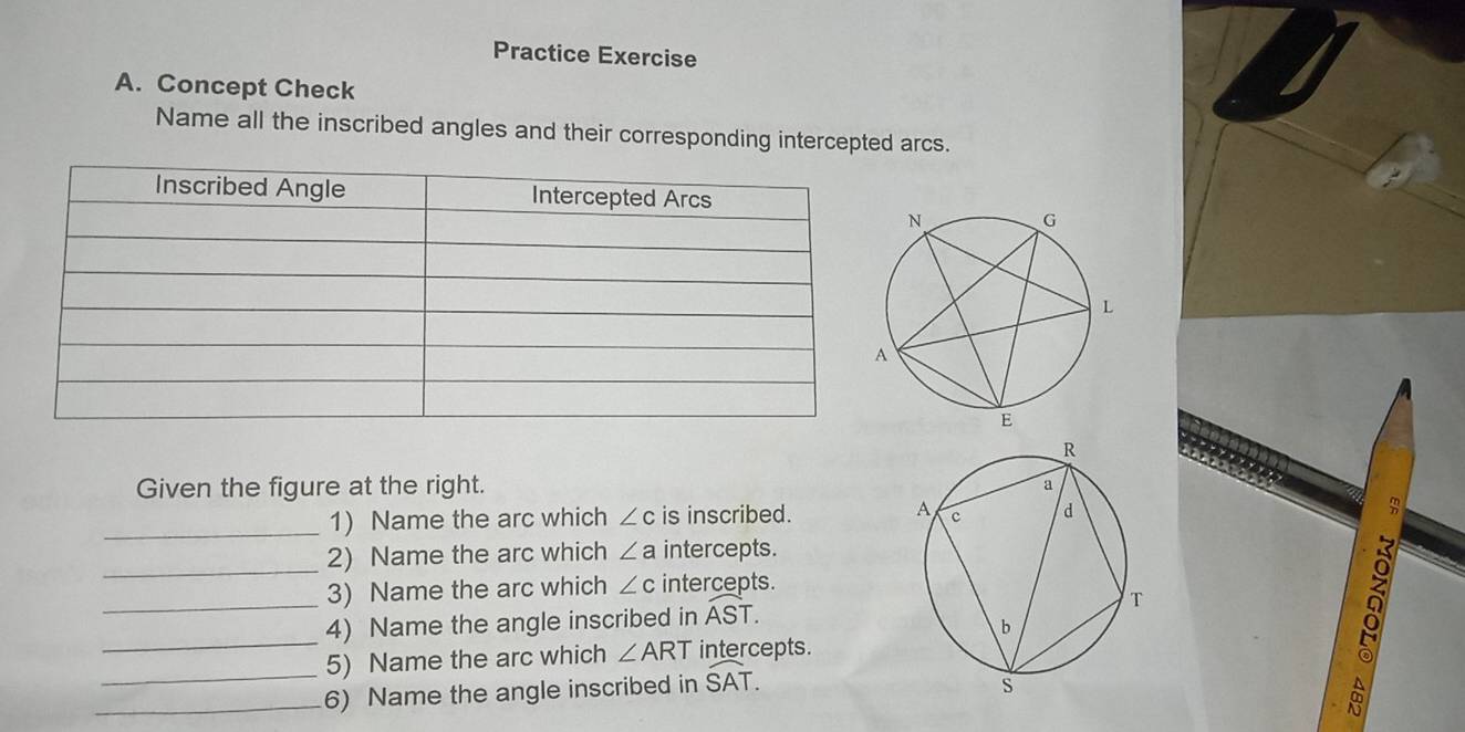 Practice Exercise 
A. Concept Check 
Name all the inscribed angles and their corresponding intercepted arcs. 
Given the figure at the right. 
_1) Name the arc which ∠ c is inscribed. 
_ 
2) Name the arc which ∠ a intercepts. 
3) Name the arc which ∠ c intercepts. 
_ 
_4) Name the angle inscribed in widehat AST. 
5) Name the arc which ∠ ART intercepts. 
á 
_6) Name the angle inscribed in widehat SAT.