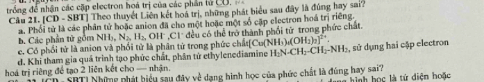 trống để nhận các cặp electron hoá trị của các phần tử CU. N A
Câu 21. [CD - SBT] Theo thuyết Liên kết hoá trị, những phát biểu sau đây là đúng hay sai?
a. Phối tử là các phân tử hoặc anion đã cho một hoặc một số cặp electron hoá trị riêng.
b. Các phần tử gồm NHy, N_2, H_2 2, OH * , C1 đều có thể trở thành phối tử trong phức chất.
c. Có phối tử là anion và phối tử là phân tử trong phức chất [Cu(NH_3)_4(OH_2)_2]^2+.
d. Khi tham gia quá trình tạo phức chất, phân tử ethylenediamine H_2N-CH_2-CH_2-NH_2 , sử dụng hai cặp electron
hoá trị riêng để tạo 2 liên kết cho — nhận.
SBTI Những phát biểu sau đây về dạng hình học của phức chất là đúng hay sai?
hình học là tứ diện hoặc