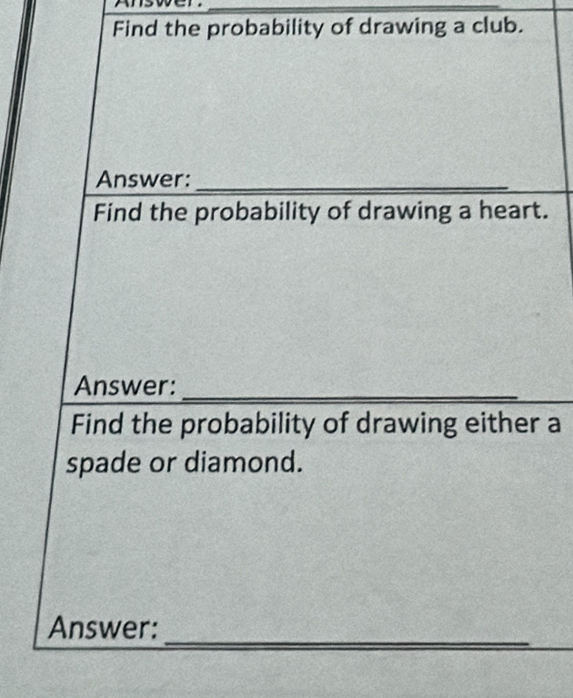 Find the probability of drawing a club. 
Answer:_ 
Find the probability of drawing a heart. 
Answer:_ 
Find the probability of drawing either a 
spade or diamond. 
_ 
Answer: