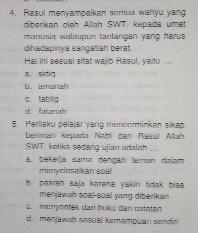 Rasul menyampaikan semua wahyu yang
diberikan oleh Allah SWT. kepada umat
manusia walaupun tantangan yang harus
dihadapinya sangatlah berat.
Hal ini sesuai sifat wajib Rasul, yaitu ....
a. sidiq
b. amanah
c. tablig
d. fatanah
5. Perilaku pelajar yang mencerminkan sikap
beriman kepada Nabi dan Rasul Allah
SWT. ketika sedang ujian adalah ....
a. bekerja sama dengan teman dalam
menyelesaikan soal
b. pasrah saja karena yakin tidak bisa
menjawab soal-soal yang diberikan
c. menyontek dari buku dan catatan
d. menjawab sesuai kemampuan sendiri