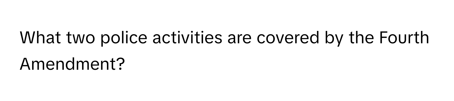 What two police activities are covered by the Fourth Amendment?