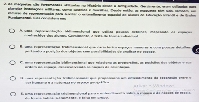 As maquetes são ferramentas utilizadas na História desde a Antiguidade. Geralmente, eram utilizadas para
planejar instalações militares, como castelos e muralhas. Desde então, as maquetes têm sido, também, um
recurso de representação para auxiliar o entendimento espacial de alunos de Educação Infantil e de Ensino
Fundamental. Elas consistem em:
A. uma representação bidimensional que utiliza poucos detalhes, mapeando os espaços
conhecidos dos alunos. Geralmente, é feita de forma individual.
B. uma representação tridimensional que caracteriza espaços menores e com poucos detalhes,
portando a posição dos objetos sem possibilidades de analisar no espaço.
C. uma representação bidimensional que relaciona as proporções, as posições dos objetos e sua
ordem no espaço, desenvolvendo as noções de orientação.
D. uma representação tridimensional que proporciona um entendimento da separação entre o
ser humano e a natureza no espaço geográfico.
Ativar ndows

E. uma representação tridimensional para o entendimento sobre o espaço e de noções de escala,
de forma lúdica. Geralmente, é feita em grupo.