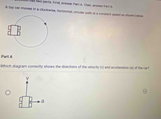 ion as two parts. First, answer Part A. Then, answer Part B. 
A toy car moves in a clockwise, horizontal, circular path at a constant speed as shown below. 
Part A 
Which diagram correcIty shows the direcitons of the velocity (v) and acceleration (a) of the car? 
a