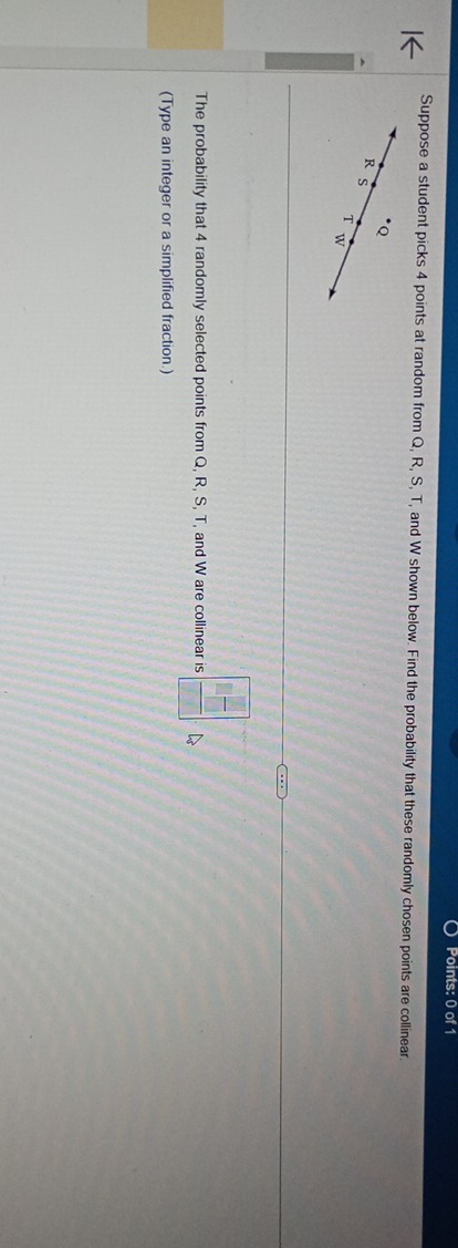 Suppose a student picks 4 points at random from Q, R, S, T, and W shown below. Find the probability that these randomly chosen points are collinear.
Q
R S
T w
The probability that 4 randomly selected points from Q, R, S, T, and W are collinear is  □ /□  
(Type an integer or a simplified fraction.)