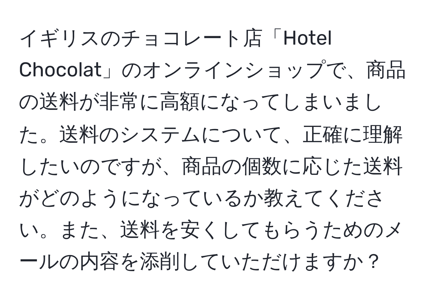 イギリスのチョコレート店「Hotel Chocolat」のオンラインショップで、商品の送料が非常に高額になってしまいました。送料のシステムについて、正確に理解したいのですが、商品の個数に応じた送料がどのようになっているか教えてください。また、送料を安くしてもらうためのメールの内容を添削していただけますか？