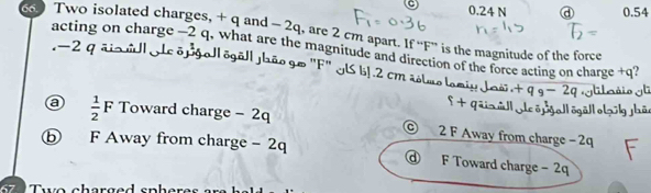 0.24 N a 0.54
66 Two isolated charges, + q and - 2q, are 2 cm apart. If “ F ” is the magnitude of the force
- -2 a
acting on charge −2 q, what are the magnitude and direction of the force acting on charge +q?
ol õgalJaão go "F" ILS bJ. 2 cmao
a  1/2 F Toward charge - 2q © 2 F Away from charge − 2q
b F Away from charge - 2q @ F Toward charge -2q