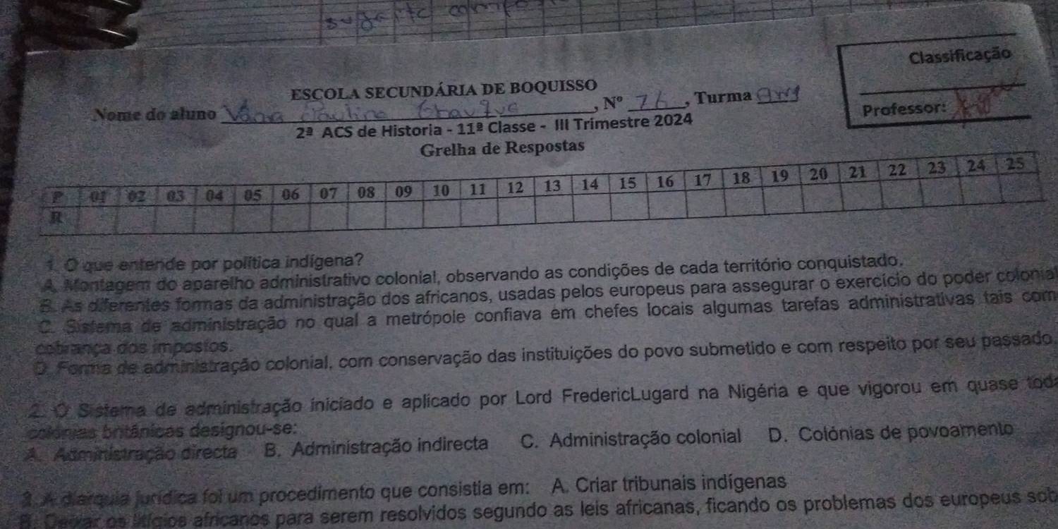 Classificação
ESCOLA SECUNDÁRIA DE BOQUISSO
N° , Turma
_
Nome do aluno_
2^(_ a) ACS de Historia - 11^(_ circ) Classe - III Trimestre 2024 _Professor:_
1. O que entende por política indígena?
A Montagem do aparelho administrativo colonial, observando as condições de cada território conquistado.
B. As diferentes formas da administração dos africanos, usadas pelos europeus para assegurar o exercício do poder colonial
C. Sisfema de administração no qual a metrópole confiava em chefes locais algumas tarefas administrativas tais com
cetrança dos imposios.
O. Forma de administração colonial, com conservação das instituições do povo submetido e com respeito por seu passado
2 O Sistema de administração iniciado e aplicado por Lord FredericLugard na Nigéria e que vigorou em quase toda
colánias britânicas designou-se:
A. Administração directa B. Administração indirecta C. Administração colonial D. Colónias de povoamento
3 4 diarquia jurídica foi um procedimento que consistia em: A. Criar tribunais indígenas
A. Cerar os ltígios africanos para serem resolvidos segundo as leis africanas, ficando os problemas dos europeus sob