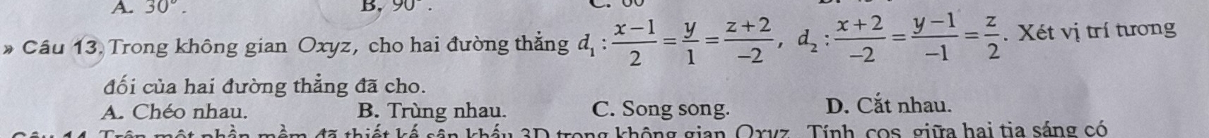 A. 30°. B. 90°. 
* Câu 13. Trong không gian Oxyz, cho hai đường thắng d_1: (x-1)/2 = y/1 = (z+2)/-2 , d_2: (x+2)/-2 = (y-1)/-1 = z/2 . Xét vị trí tương
đối của hai đường thẳng đã cho.
A. Chéo nhau. B. Trùng nhau. C. Song song. D. Cắt nhau.
Tể oần lnhần ag không gian Oxyz, Tính, cos, giữa hai tia sáng có