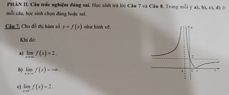 PHÀN II. Câu trắc nghiệm đủng sai. Học sinh trả lời Câu 7 và Câu 8. Trong mỗi ý a), b), c), đ) ở 
mỗi câu, học sinh chọn đúng hoặc sai. 
Câu 7, Cho đồ thị hàm số y=f(x) như hình vẽ 
Khi đó: 
a) limlimits _xto +∈fty f(x)=2. 
b) limlimits _xto -∈fty f(x)=-∈fty. 
c) limlimits _xto 1^-f(x)=2.