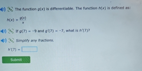 The function g(x) is differentiable. The function h(x) is defined as:
h(x)= g(x)/x 
x_A If g(7)=-9 and g'(7)=-7 , what is h'(7) ? 
Simplify any fractions.
h'(7)=□
Submit