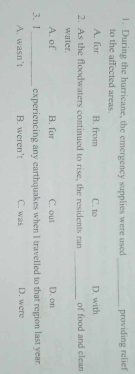 During the hurricane, the emergency supplies were used _providing relief
to the affected areas.
A. for B. from C. to D. with
2. As the floodwaters continued to rise, the residents ran _of food and clean
water.
A. of B. for C. out D. on
3. I_ experiencing any earthquakes when I travelled to that region last year.
A. wasn’t B. weren’t C. was D. were