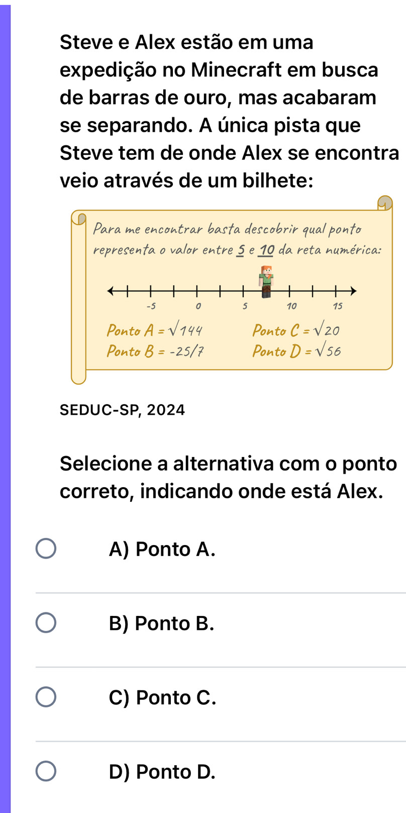 Steve e Alex estão em uma
expedição no Minecraft em busca
de barras de ouro, mas acabaram
se separando. A única pista que
Steve tem de onde Alex se encontra
veio através de um bilhete:
Para me encontrar basta descobrir qual ponto
representa o valor entre 5 e 10 da reta numérica:
Ponto A=sqrt(144) Ponto C=sqrt(20)
Ponto B=-25/7 Ponto D=sqrt(56)
SEDUC-SP, 2024
Selecione a alternativa com o ponto
correto, indicando onde está Alex.
A) Ponto A.
B) Ponto B.
C) Ponto C.
D) Ponto D.