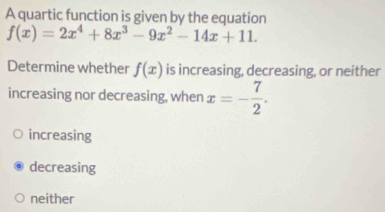 A quartic function is given by the equation
f(x)=2x^4+8x^3-9x^2-14x+11. 
Determine whether f(x) is increasing, decreasing, or neither
increasing nor decreasing, when x=- 7/2 .
increasing
decreasing
neither