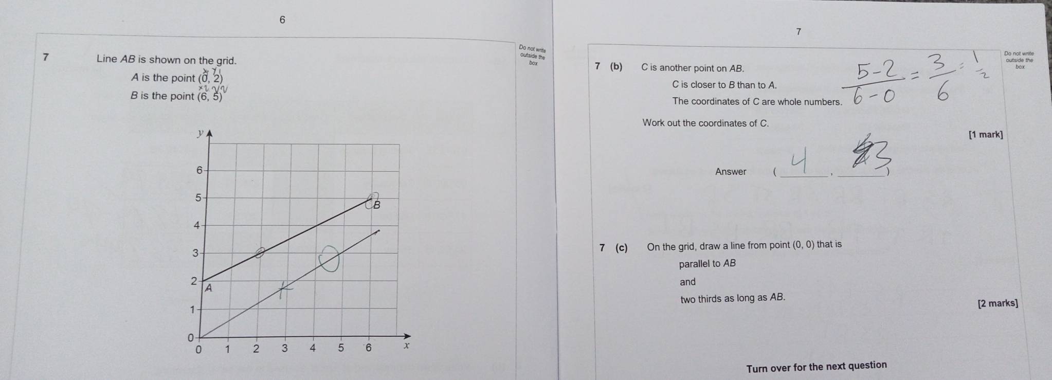 6 
7 
De atre 
Do not write 
7 Line AB is shown on the grid. 7 (b) C is another point on AB.
A is the point (0,2) C is closer to B than to A.
B is the point beginarrayr x_2 (6,5)endarray The coordinates of C are whole numbers 
Work out the coordinates of C
[1 mark] 
__ 
Answer 
7 (c) On the grid, draw a line from point (0,0) that is 
parallel to AB
and 
two thirds as long as AB. 
[2 marks] 
Turn over for the next question