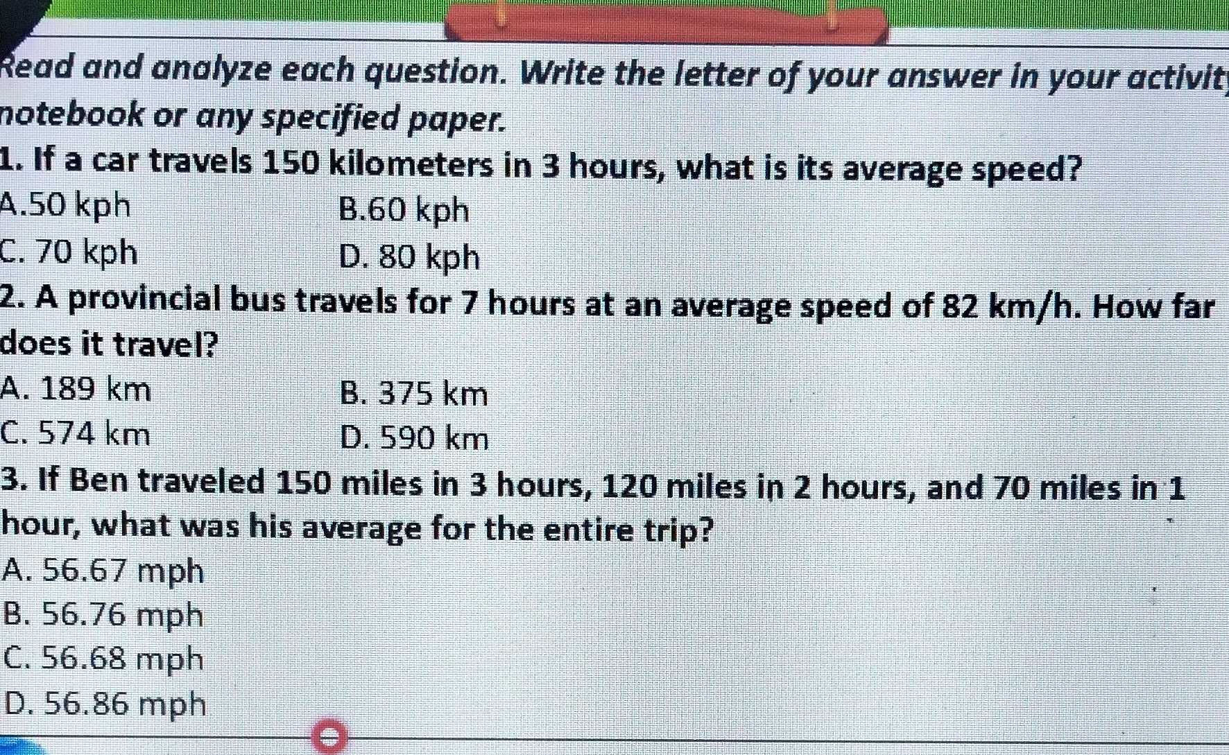 Read and analyze each question. Write the letter of your answer in your activit
notebook or any specified paper.
1. If a car travels 150 kilometers in 3 hours, what is its average speed?
A. 50 kph B. 60 kph
C. 70 kph D. 80 kph
2. A provincial bus travels for 7 hours at an average speed of 82 km/h. How far
does it travel?
A. 189 km B. 375 km
C. 574 km D. 590 km
3. If Ben traveled 150 miles in 3 hours, 120 miles in 2 hours, and 70 miles in 1
hour, what was his average for the entire trip?
A. 56.67 mph
B. 56.76 mph
C. 56.68 mph
D. 56.86 mph