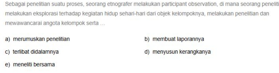 Sebagai penelitian suatu proses, seorang etnografer melakukan participant observation, di mana seorang peneliti
melakukan eksplorasi terhadap kegiatan hidup sehari-hari dari objek kelompoknya, melakukan penelitian dan
mewawancarai angota kelompok serta ...
a) merumuskan penelitian b) membuat laporannya
c) terlibat didalamnya d) menyusun kerangkanya
e) meneliti bersama