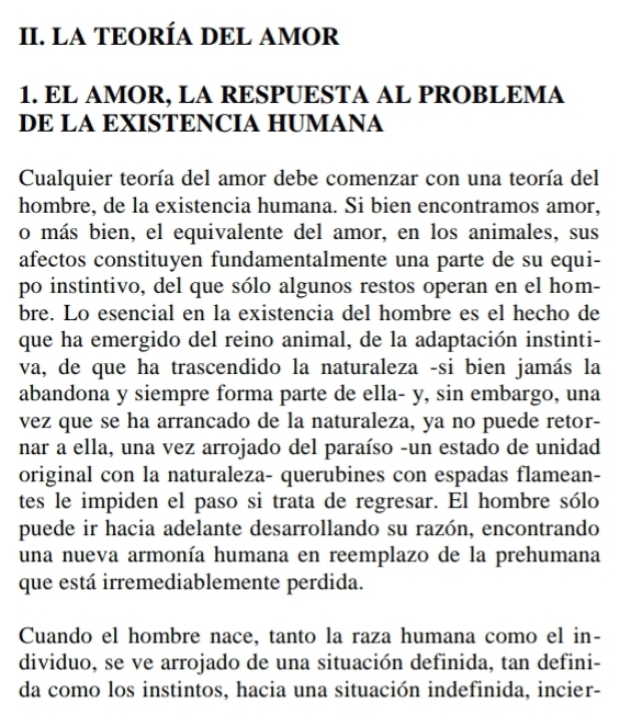 LA TEORÍA DEL AMOR 
1. EL AMOR, LA RESPUESTA AL PROBLEMA 
DE LA EXISTENCIA HUMANA 
Cualquier teoría del amor debe comenzar con una teoría del 
hombre, de la existencia humana. Si bien encontramos amor, 
o más bien, el equivalente del amor, en los animales, sus 
afectos constituyen fundamentalmente una parte de su equi- 
po instintivo, del que sólo algunos restos operan en el hom- 
bre. Lo esencial en la existencia del hombre es el hecho de 
que ha emergido del reino animal, de la adaptación instinti- 
va, de que ha trascendido la naturaleza -si bien jamás la 
abandona y siempre forma parte de ella- y, sin embargo, una 
vez que se ha arrancado de la naturaleza, ya no puede retor- 
nar a ella, una vez arrojado del paraíso -un estado de unidad 
original con la naturaleza- querubines con espadas flamean- 
tes le impiden el paso si trata de regresar. El hombre sólo 
puede ir hacia adelante desarrollando su razón, encontrando 
una nueva armonía humana en reemplazo de la prehumana 
que está irremediablemente perdida. 
Cuando el hombre nace, tanto la raza humana como el in- 
dividuo, se ve arrojado de una situación definida, tan defini- 
da como los instintos, hacia una situación indefinida, incier-