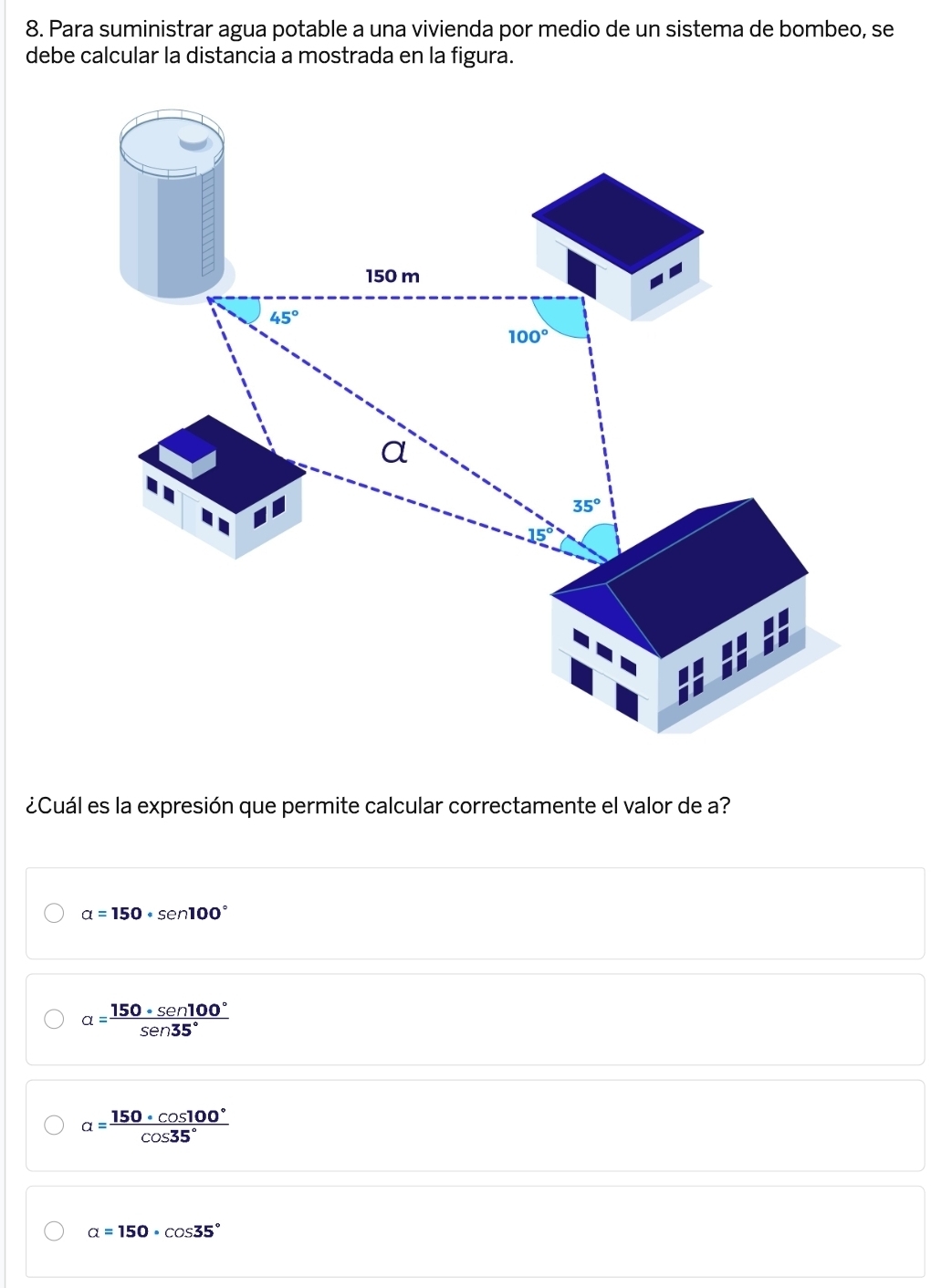 Para suministrar agua potable a una vivienda por medio de un sistema de bombeo, se
debe calcular la distancia a mostrada en la figura.
¿Cuál es la expresión que permite calcular correctamente el valor de a?
alpha =150· sen 100°
alpha = 150· sen 100°/sen 35° 
alpha = 150· cos 100°/cos 35° 
alpha =150· cos 35°