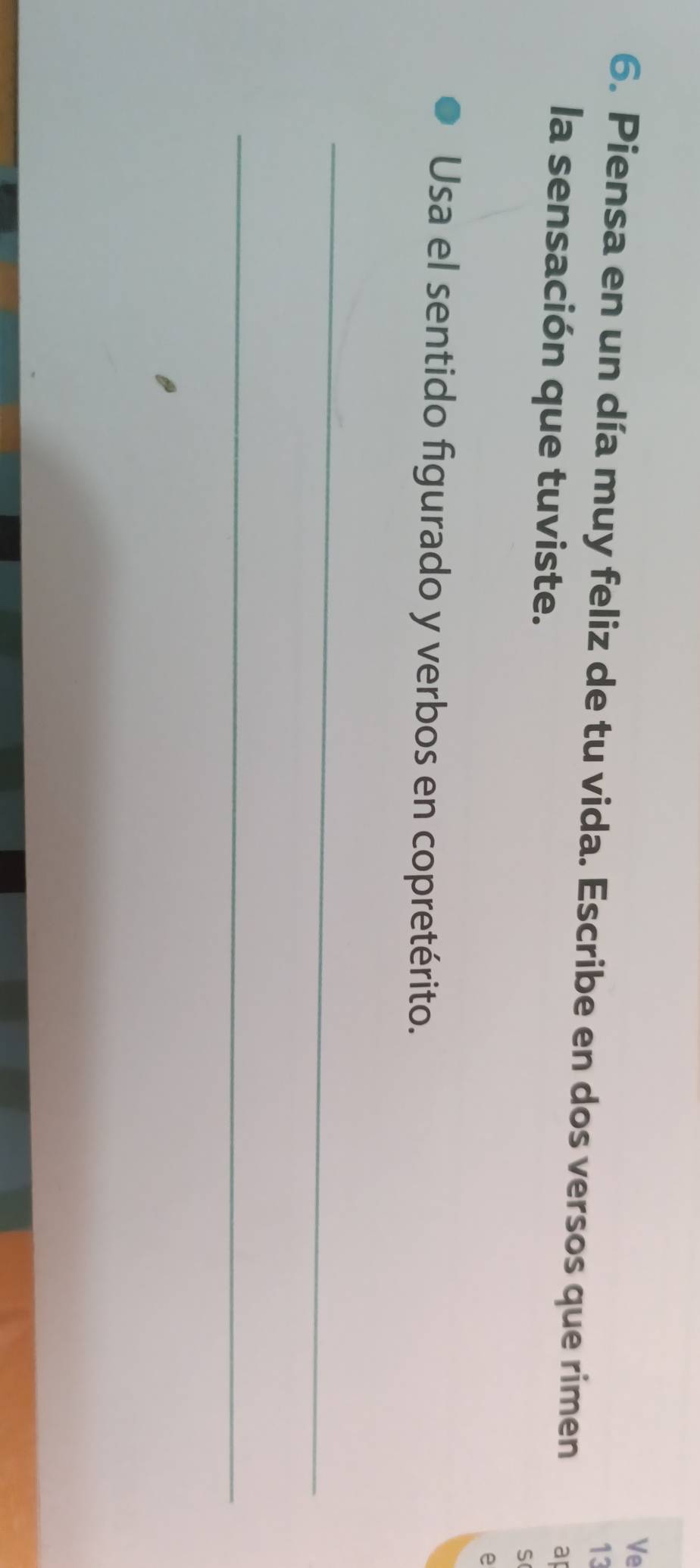Ve 
13 
6. Piensa en un día muy feliz de tu vida. Escribe en dos versos que rimen ap 
la sensación que tuviste. 
S 
e 
Usa el sentido figurado y verbos en copretérito. 
_ 
_