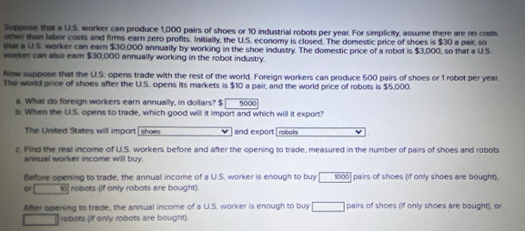 Suppose that a U.S. worker can produce 1,000 pairs of shoes or 10 industrial robots per year. For simplicity, assume there are no costs 
other than labor costs and firms earn zero profits. Initially, the U.S. economy is closed. The domestic price of shoes is $30 a pair, so 
that a U.S. worker can earn $30,000 annually by working in the shoe industry. The domestic price of a robot is $3,000, so that a U.S. 
worker can also eam $30,000 annually working in the robot industry. 
Now suppose that the U.S. opens trade with the rest of the world. Foreign workers can produce 500 pairs of shoes or 1 robot per year. 
The world price of shoes after the U.S. opens its markets is $10 a pair, and the world price of robots is $5,000. 
a. What do foreign workers earn annually, in dollars? $ 5000
b. When the U.S. opens to trade, which good will it import and which will it export? 
The United States will import shoes and export | robots 
c. Find the real income of U.S. workers before and after the opening to trade, measured in the number of pairs of shoes and robots 
annual worker income will buy. 
Before opening to trade, the annual income of a U.S. worker is enough to buy 1000 ] pairs of shoes (if only shoes are bought). 
at 10 robots (if only robots are bought) 
After opening to trade, the annual income of a U.S. worker is enough to buy □ pairs of shoes (if only shoes are bought), or 
robots (if only robots are bought).