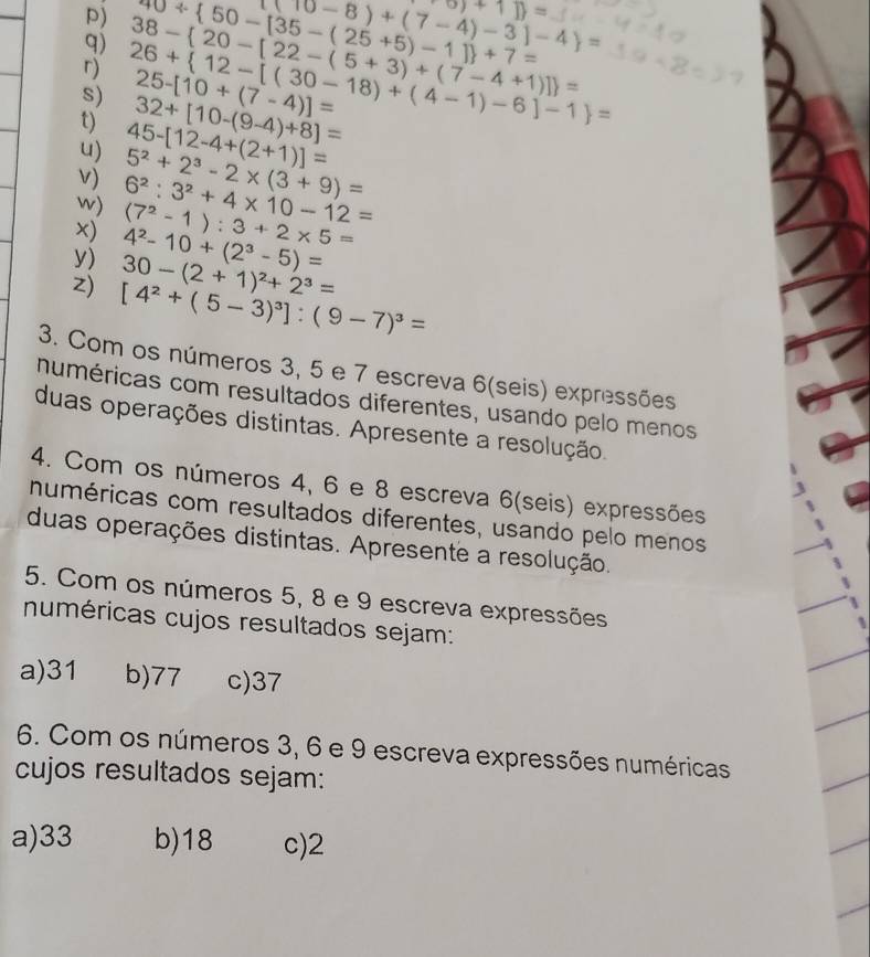 40/  50-[35-(25+5)-1] +7= (10-8)+(7-4)-3]-4 = -0)+1] =
q)
s) 26+ 12-[(30-18)+(4-1)-6]-1 = 38- 20-[22-(5+3)+(7-4+1)] = 25-[10+(7-4)]=
t) 45-[12-4+(2+1)]= 32+[10-(9-4)+8]=
u)
v)
w) 6^2:3^2+4* 10-12= 5^2+2^3-2* (3+9)=
×) 4^2-10+(2^3-5)= (7^2-1):3+2* 5=
y) 30-(2+1)^2+2^3=
z) [4^2+(5-3)^3]:(9-7)^3=
3. Com os números 3, 5 e 7 escreva 6 (seis) expressões
numéricas com resultados diferentes, usando pelo menos
duas operações distintas. Apresente a resolução.
4. Com os números 4, 6 e 8 escreva 6 (seis) expressões
numéricas com resultados diferentes, usando pelo menos
duas operações distintas. Apresente a resolução.
5. Com os números 5, 8 e 9 escreva expressões
numéricas cujos resultados sejam:
a) 31 b) 77 c) 37
6. Com os números 3, 6 e 9 escreva expressões numéricas
cujos resultados sejam:
a) 33 b) 18 c) 2