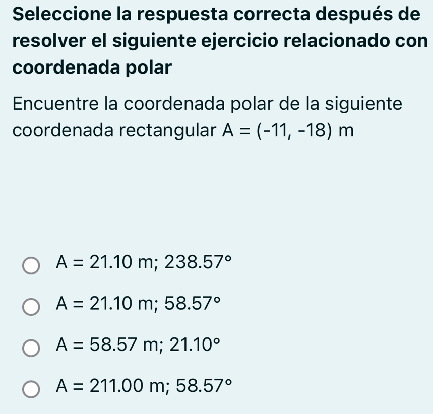 Seleccione la respuesta correcta después de
resolver el siguiente ejercicio relacionado con
coordenada polar
Encuentre la coordenada polar de la siguiente
coordenada rectangular A=(-11,-18)m
A=21.10m; 238.57°
A=21.10m; 58.57°
A=58.57m; 21.10°
A=211.00m; 58.57°