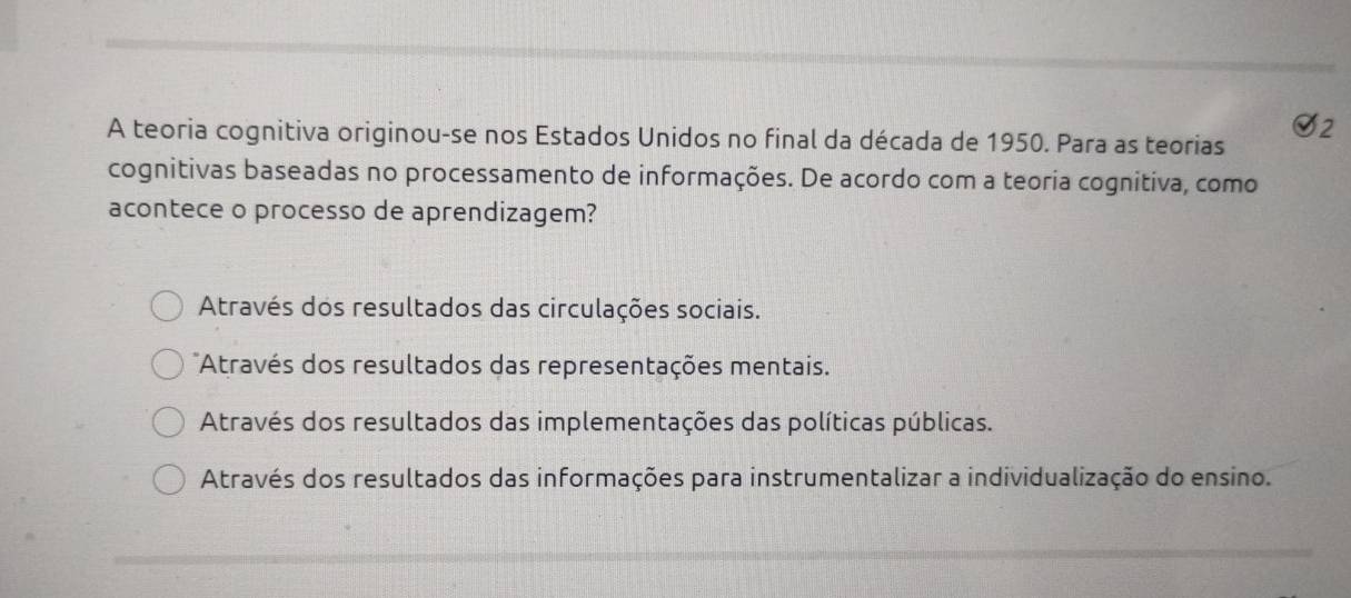 Q_2 
A teoria cognitiva originou-se nos Estados Unidos no final da década de 1950. Para as teorias
cognitivas baseadas no processamento de informações. De acordo com a teoria cognitiva, como
acontece o processo de aprendizagem?
Através dos resultados das circulações sociais.
Através dos resultados das representações mentais.
Através dos resultados das implementações das políticas públicas.
Através dos resultados das informações para instrumentalizar a individualização do ensino.