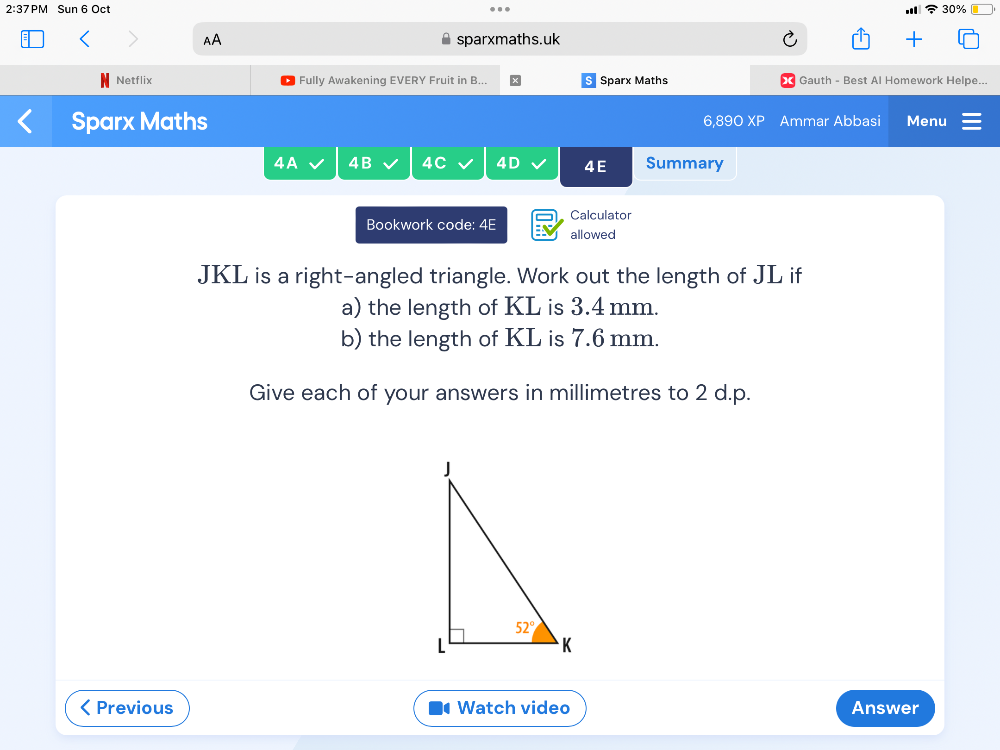 2:37PM Sun 6 Oct 30%
AA sparxmaths.uk
Netflix Fully Awakening EVERY Fruit in B... Sparx Maths Gauth - Best Al Homework Helpe...
Sparx Maths 6,89O XP Ammar Abbasi Menu
4A 4B 4C 4D 4E Summary
Calculator
Bookwork code: 4E allowed
JKL is a right-angled triangle. Work out the length of JL if
a) the length of KL is 3.4 mm.
b) the length of KL is 7.6 mm.
Give each of your answers in millimetres to 2 d.p.
Previous Watch video Answer