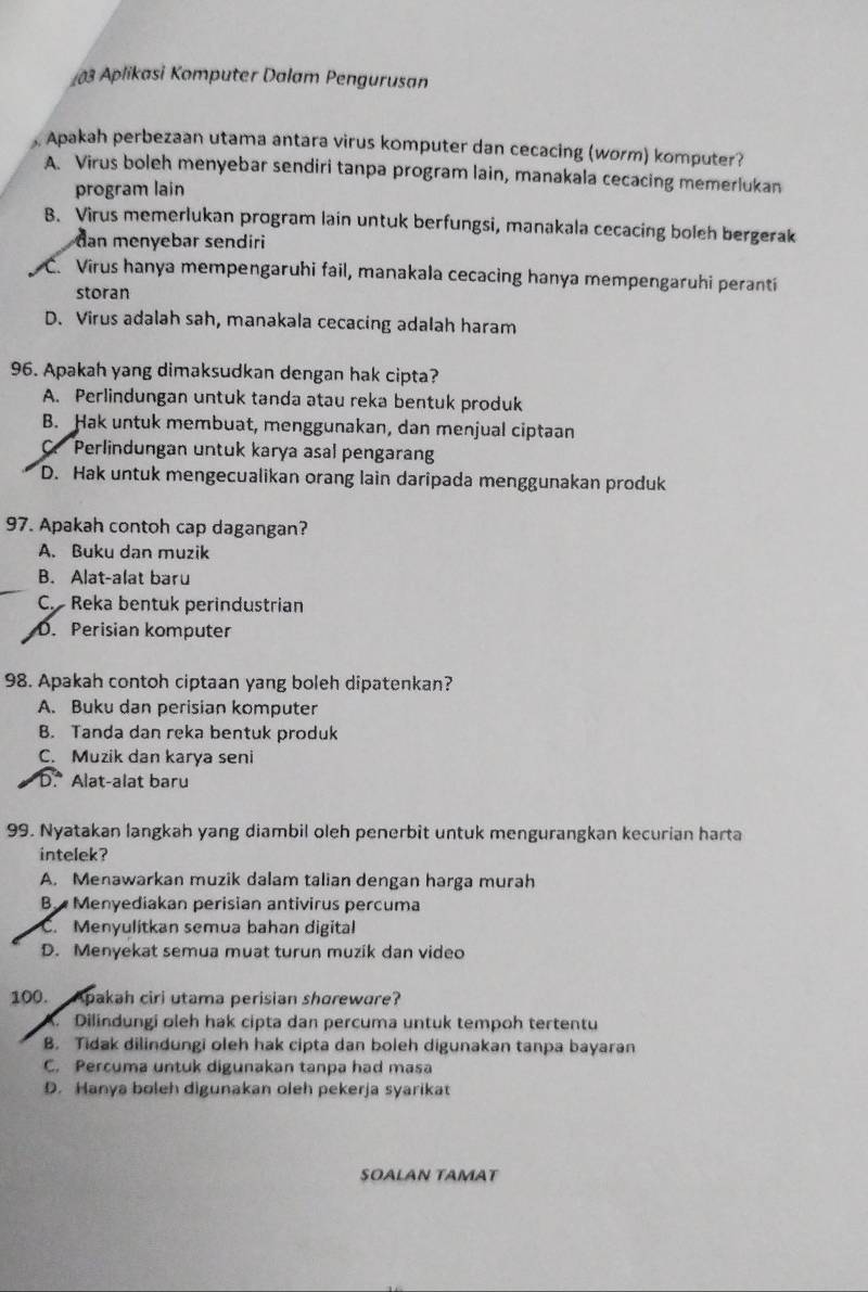 £03 Aplikasi Komputer Dalam Pengurusan
, Apakah perbezaan utama antara virus komputer dan cecacing (worm) komputer?
A. Virus boleh menyebar sendiri tanpa program lain, manakala cecacing memerlukan
program lain
B. Virus memerlukan program lain untuk berfungsi, manakala cecacing boleh bergerak
an menyebar sendiri
C. Virus hanya mempengaruhi fail, manakala cecacing hanya mempengaruhi peranti
storan
D. Virus adalah sah, manakala cecacing adalah haram
96. Apakah yang dimaksudkan dengan hak cipta?
A. Perlindungan untuk tanda atau reka bentuk produk
B. Hak untuk membuat, menggunakan, dan menjual ciptaan
a Perlindungan untuk karya asal pengaran
D. Hak untuk mengecualikan orang lain daripada menggunakan produk
97. Apakah contoh cap dagangan?
A. Buku dan muzik
B. Alat-alat baru
C. Reka bentuk perindustrian
D. Perisian komputer
98. Apakah contoh ciptaan yang boleh dipatenkan?
A. Buku dan perisian komputer
B. Tanda dan reka bentuk produk
C. Muzik dan karya seni
D.* Alat-alat baru
99. Nyatakan langkah yang diambil oleh penerbit untuk mengurangkan kecurian harta
intelek?
A. Menawarkan muzik dalam talian dengan harga murah
B.  Menyediakan perisian antivirus percuma
C. Menyulitkan semua bahan digital
D. Menyekat semua muat turun muzik dan video
100. Apakah ciri utama perisian shoreware?
. Dilindungi oleh hak cipta dan percuma untuk tempoh tertentu
B. Tidak dilindungi oleh hak cipta dan boleh digunakan tanpa bayaran
C. Percuma untuk digunakan tanpa had masa
D. Hanya boleh digunakan oleh pekerja syarikat
SOALAN TAMAT