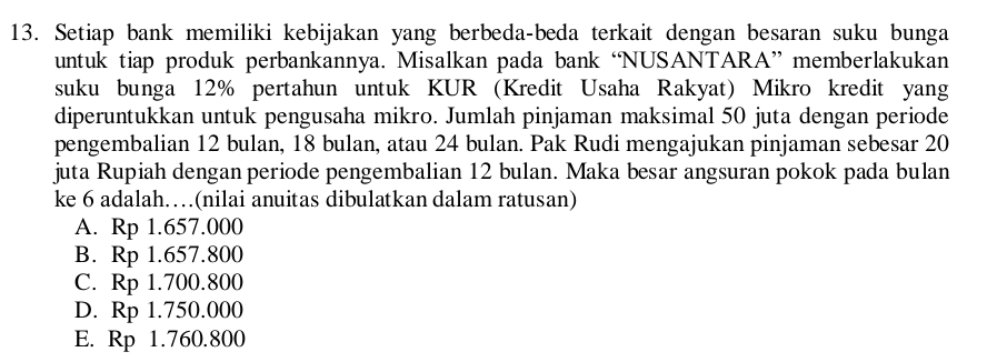 Setiap bank memiliki kebijakan yang berbeda-beda terkait dengan besaran suku bunga
untuk tiap produk perbankannya. Misalkan pada bank ‘NUSANTARA” memberlakukan
suku bunga 12% pertahun untuk KUR (Kredit Usaha Rakyat) Mikro kredit yang
diperuntukkan untuk pengusaha mikro. Jumlah pinjaman maksimal 50 juta dengan periode
pengembalian 12 bulan, 18 bulan, atau 24 bulan. Pak Rudi mengajukan pinjaman sebesar 20
juta Rupiah dengan periode pengembalian 12 bulan. Maka besar angsuran pokok pada bulan
ke 6 adalah…(nilai anuitas dibulatkan dalam ratusan)
A. Rp 1.657.000
B. Rp 1.657.800
C. Rp 1.700.800
D. Rp 1.750.000
E. Rp 1.760.800