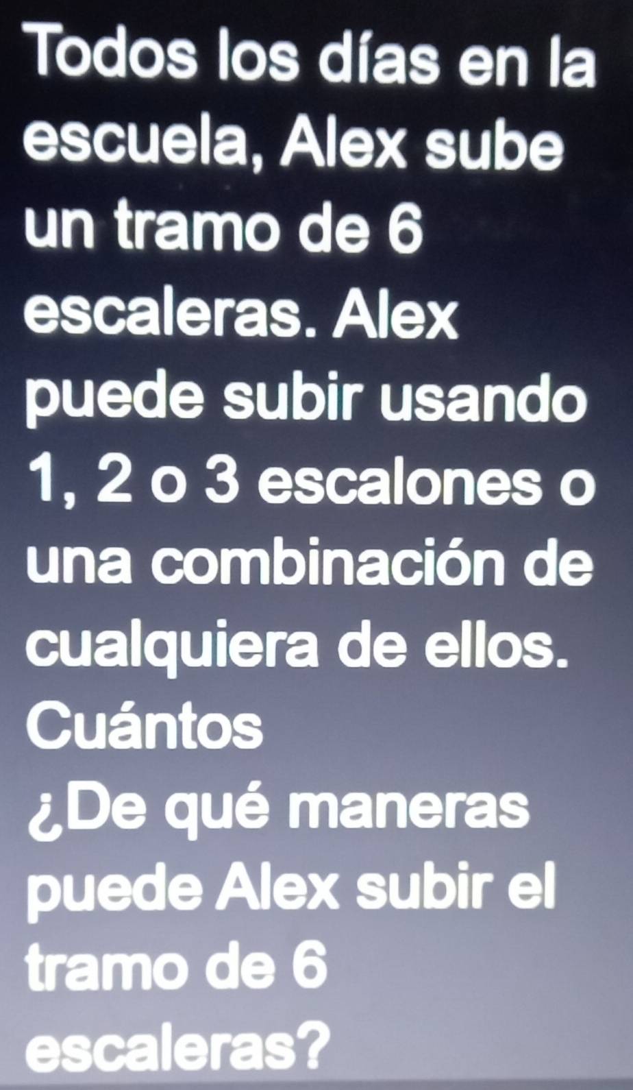 Todos los días en la 
escuela, Alex sube 
un tramo de 6
escaleras. Alex 
puede subir usando
1, 2 o 3 escalones o 
una combinación de 
cualquiera de ellos. 
Cuántos 
¿De qué maneras 
puede Alex subir el 
tramo de 6
escaleras?