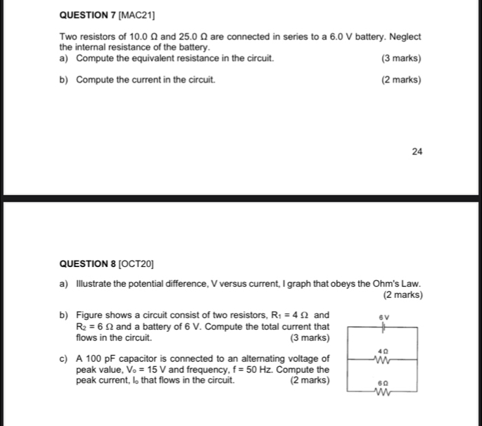 [MAC21] 
Two resistors of 10.0 Ω and 25.0 Ω are connected in series to a 6.0 V battery. Neglect 
the internal resistance of the battery. 
a) Compute the equivalent resistance in the circuit. (3 marks) 
b) Compute the current in the circuit. (2 marks) 
24 
QUESTION 8 [OCT20] 
a) Illustrate the potential difference, V versus current, I graph that obeys the Ohm's Law. 
(2 marks) 
b) Figure shows a circuit consist of two resistors, R_1=4Omega and
R_2=6Omega and a battery of 6 V. Compute the total current that 
flows in the circuit. (3 marks) 
c) A 100 pF capacitor is connected to an alternating voltage of 
peak value, V_o=15V and frequency, f=50Hz Compute the 
peak current, I₀ that flows in the circuit. (2 marks)