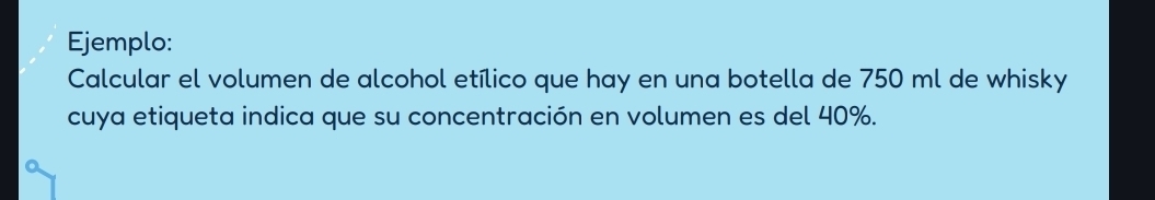 Ejemplo: 
Calcular el volumen de alcohol etílico que hay en una botella de 750 ml de whisky 
cuya etiqueta indica que su concentración en volumen es del 40%.