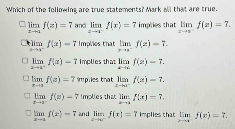 Which of the following are true statements? Mark all that are true.
limlimits _xto af(x)=7 and limlimits _xto a^+f(x)=7 implies that limlimits _xto a^-f(x)=7.
□ limlimits _xto a^+f(x)=7 implies that limlimits _xto a^-f(x)=7.
limlimits _xto a^+f(x)=7 implies that limlimits _xto af(x)=7.
limlimits _xto af(x)=7 implies that limlimits _xto a^-f(x)=7.
limlimits _xto a^-f(x)=7 implies that limlimits _xto af(x)=7.
limlimits _xto af(x)=7 and limlimits _xto a^-f(x)=7 implies that limlimits _xto a^+f(x)=7.