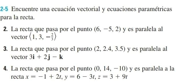 2-5 Encuentre una ecuación vectorial y ecuaciones paramétricas 
para la recta. 
2. La recta que pasa por el punto (6,-5,2) y es paralela al 
vector langle 1,3,- 2/3 rangle
3. La recta que pasa por el punto (2,2.4,3.5) y es paralela al 
vector 3i+2j-k
4. La recta que pasa por el punto (0,14,-10) y es paralela a la 
recta x=-1+2t, y=6-3t, z=3+9t