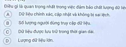 Điều gì là quan trọng nhất trong việc đảm bảo chất lượng dữ liệu
ADữ liệu chính xác, cập nhật và không bị sai lệch.
BSố lượng người dùng truy cập dữ liệu.
C Dữ liệu được lưu trữ trong thời gian dài,
DLượng dữ liệu lớn.