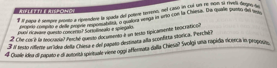 RIFLETTI E RISPONDI 
1 Il papa è sempre pronto a riprendere la spada del potere terreno, nel caso in cui un re non si riveli degno del 
proprio compito e delle proprie responsabilità, o qualora venga in urto con la Chiesa. Da quale punto del testo 
puoi ricavare questo concetto? Sottolinealo e spiegalo. 
2 Che cos'è la teocrazia? Perché questo documento è un testo tipicamente teocratico? 
3 II testo riflette un'idea della Chiesa e del papato destinata alla sconfitta storica. Perché? 
4 Quale idea di papato e di autorità spirituale viene oggi affermata dalla Chiesa? Svolgi una rapida ricerca in proposito.