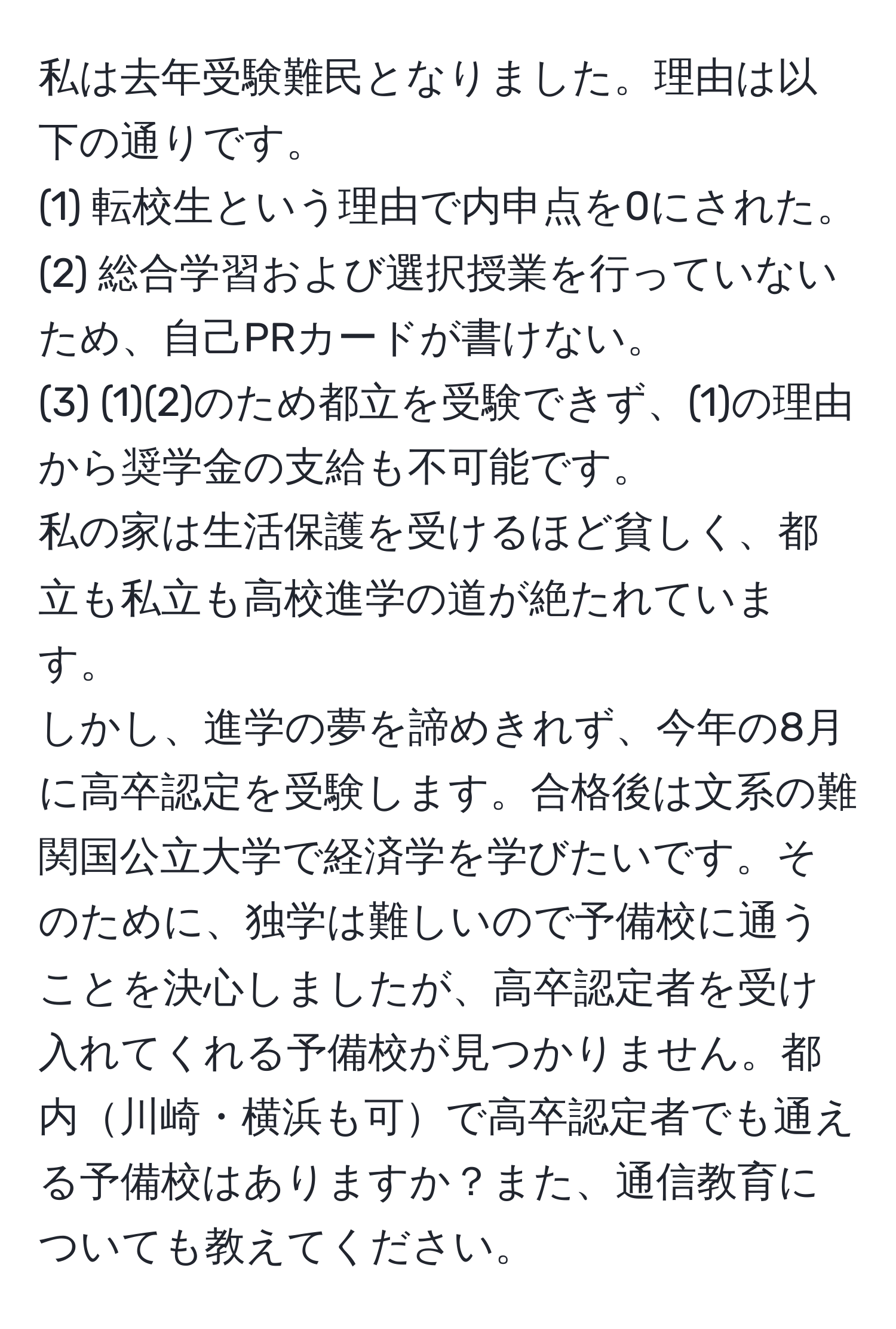 私は去年受験難民となりました。理由は以下の通りです。  
(1) 転校生という理由で内申点を0にされた。  
(2) 総合学習および選択授業を行っていないため、自己PRカードが書けない。  
(3) (1)(2)のため都立を受験できず、(1)の理由から奨学金の支給も不可能です。  
私の家は生活保護を受けるほど貧しく、都立も私立も高校進学の道が絶たれています。  
しかし、進学の夢を諦めきれず、今年の8月に高卒認定を受験します。合格後は文系の難関国公立大学で経済学を学びたいです。そのために、独学は難しいので予備校に通うことを決心しましたが、高卒認定者を受け入れてくれる予備校が見つかりません。都内川崎・横浜も可で高卒認定者でも通える予備校はありますか？また、通信教育についても教えてください。