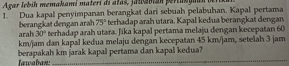 Agar lebih memahami materi di atas, jawabián periunguun berikui 
1. Dua kapal penyimpanan berangkat dari sebuah pelabuhan. Kapal pertama 
berangkat dengan arah 75° terhadap arah utara. Kapal kedua berangkat dengan 
arah 30° terhadap arah utara. Jika kapal pertama melaju dengan kecepatan 60
km/jam dan kapal kedua melaju dengan kecepatan 45 km/jam, setelah 3 jam
_ 
berapakah km jarak kapal pertama dan kapal kedua? 
Iawaban: