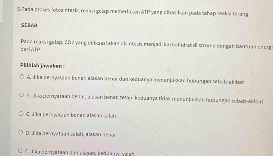 Pada proses fotosintesis, reaksi gelap memerlukan ATP yang dihasilkan pada tahap reaksi terang
SEBAB
Pada reaksi gelap, CO2 yang difiksasi akan disintesis menjadi karbohidrat di stroma dengan bantuan energi
dari ATP
Pilihlah jawaban :
A. Jika pernyataan benar, alasan benar dan keduanya menunjukkan hubungan sebab-akibat
B. Jika pernyataan benar, alasan benar, tetapi keduanya tidak menunjukkan hubungan sebab-akibat
C. Jika pernyataan benar, alasan salah
D. Jika pernyataan salah, alasan benar
E. Jika pernyataan dan alasan, keduanya salah