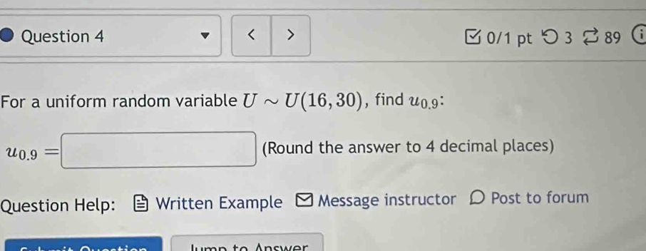 < > 0/1 pt つ 3 ? 89 ( 
For a uniform random variable Usim U(16,30) , find u_0.9.
u_0.9=□ (Round the answer to 4 decimal places) 
Question Help: Written Example - Message instructor D Post to forum