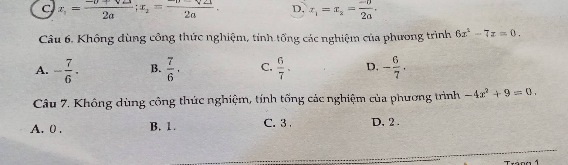 C x_1= (-0+sqrt(2))/2a ; x_2= (-0-sqrt(2))/2a .
D. x_1=x_2= (-0)/2a . 
Câu 6. Không dùng công thức nghiệm, tính tổng các nghiệm của phương trình 6x^2-7x=0.
A. - 7/6 .  7/6 ·  6/7 . - 6/7 . 
B.
C.
D.
Câu 7. Không dùng công thức nghiệm, tính tổng các nghiệm của phương trình -4x^2+9=0.
A. 0. B. 1.
C. 3. D. 2.